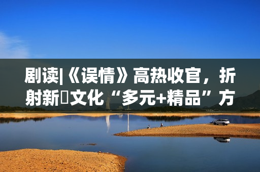 剧读|《误情》高热收官，折射新玥文化“多元+精品”方法论
