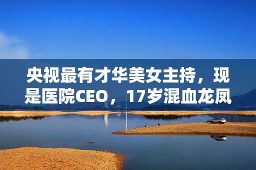 央视最有才华美女主持，现是医院CEO，17岁混血龙凤胎长这样