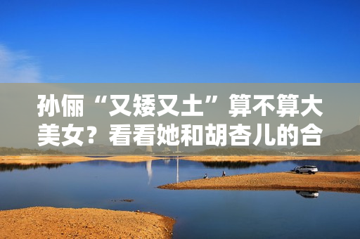 孙俪“又矮又土”算不算大美女？看看她和胡杏儿的合照你就有答案