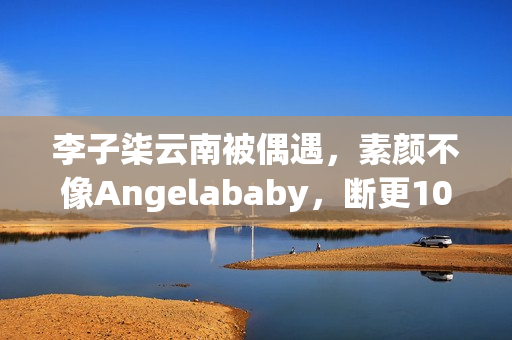 李子柒云南被偶遇,素颜不像Angelababy,断更1000天仍月入78万! 李子柒云南被偶遇,素颜不像Angelababy,断更1000天仍月入78万!
