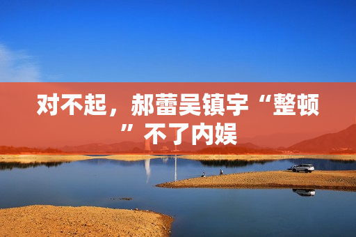 对不起,郝蕾吴镇宇“整顿”不了内娱 对不起,郝蕾吴镇宇“整顿”不了内娱