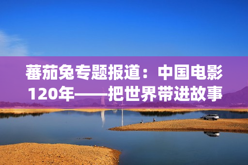 蕃茄兔专题报道：中国电影120年——把世界带进故事，把故事带向世界（2026，你好）(番茄兔七秀cos)