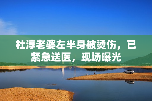 杜淳老婆左半身被烫伤，已紧急送医，现场曝光