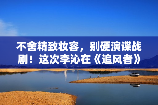 不舍精致妆容，别硬演谍战剧！这次李沁在《追风者》中还是翻车了