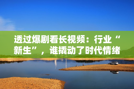 透过爆剧看长视频：行业“新生”，谁撬动了时代情绪？