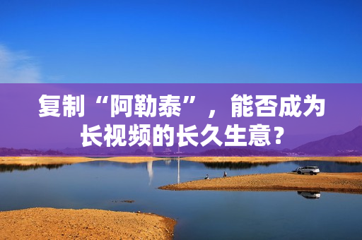 复制“阿勒泰”,能否成为长视频的长久生意? 复制“阿勒泰”,能否成为长视频的长久生意?