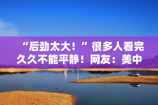 “后劲太大！”很多人看完久久不能平静！网友：美中不足的是......