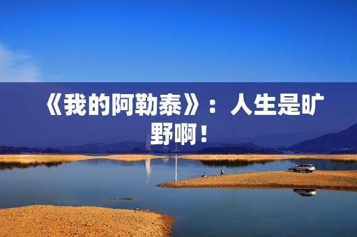 《我的阿勒泰》：人生是旷野啊！