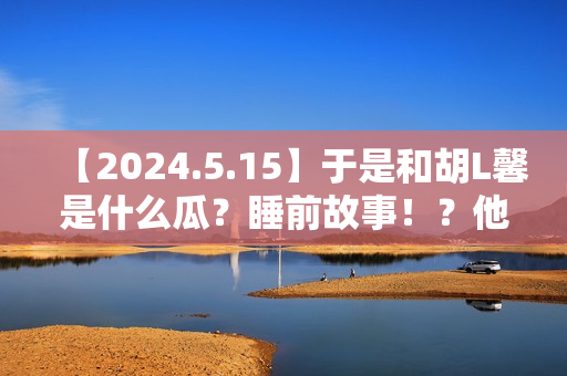 【2024.5.15】于是和胡L馨是什么瓜?睡前故事!?他新剧咋样? 【2024.5.15】于是和胡L馨是什么瓜?睡前故事!?他新剧咋样?