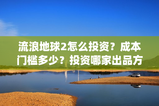 流浪地球2怎么投资？成本门槛多少？投资哪家出品方？(流浪地球2怎么样值得看吗)