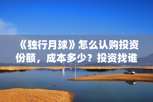 《独行月球》怎么认购投资份额，成本多少？投资找谁对接？(《独行月球》怎么拍的)