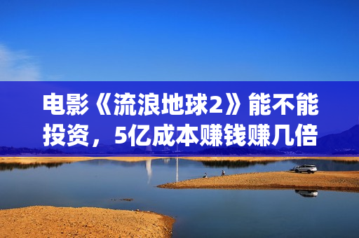电影《流浪地球2》能不能投资，5亿成本赚钱赚几倍？(电影流浪地球简介)