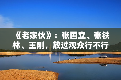 《老家伙》:张国立、张铁林、王刚,放过观众行不行? 《老家伙》:张国立、张铁林、王刚,放过观众行不行?