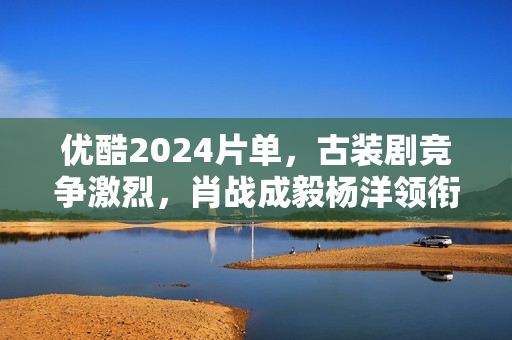 优酷2024片单，古装剧竞争激烈，肖战成毅杨洋领衔7部大流量剧