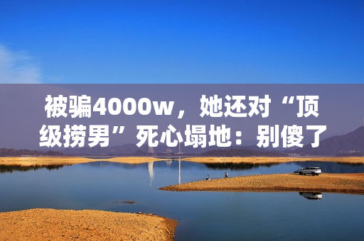 被骗4000w,她还对“顶级捞男”死心塌地:别傻了,赶紧跑! 被骗4000w,她还对“顶级捞男”死心塌地:别傻了,赶紧跑!