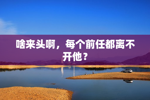 啥来头啊，每个前任都离不开他？