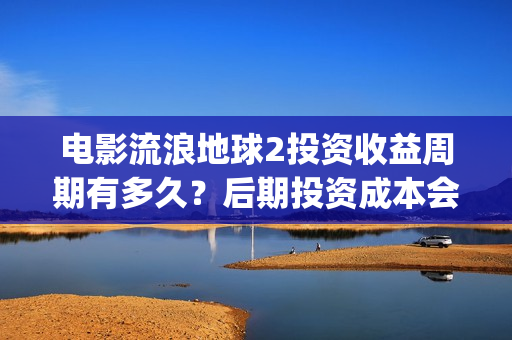 电影流浪地球2投资收益周期有多久？后期投资成本会上调吗？(电影流浪地球2影评)