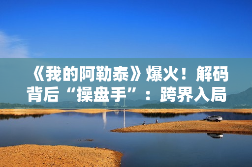 《我的阿勒泰》爆火！解码背后“操盘手”：跨界入局影视，拿下万达电影