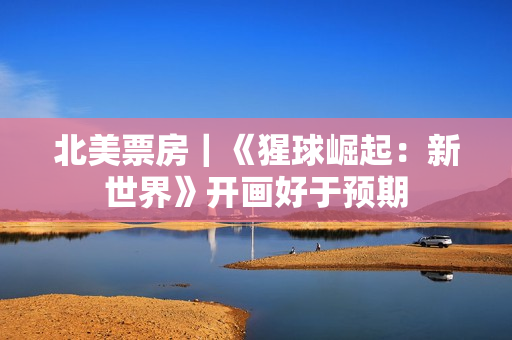 北美票房｜《猩球崛起：新世界》开画好于预期