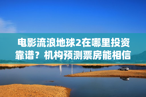 电影流浪地球2在哪里投资靠谱？机构预测票房能相信吗？(电影流浪地球2演员表)