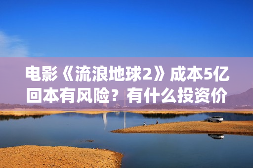 电影《流浪地球2》成本5亿回本有风险？有什么投资价值？(电影流浪地球改编自哪位作家的小说?)