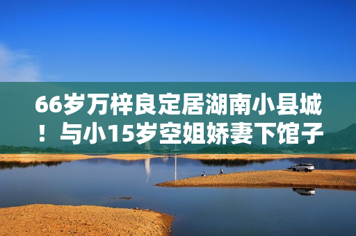 66岁万梓良定居湖南小县城!与小15岁空姐娇妻下馆子,夫妻秀恩爱 66岁万梓良定居湖南小县城!与小15岁空姐娇妻下馆子,夫妻秀恩爱
