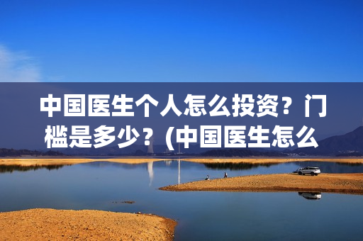 中国医生个人怎么投资?门槛是多少?(中国医生怎么) 中国医生个人怎么投资?门槛是多少?(中国医生怎么)