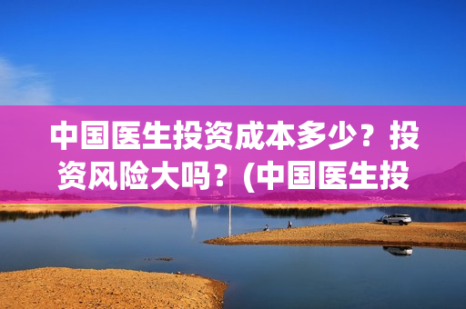 中国医生投资成本多少？投资风险大吗？(中国医生投资成本多少)