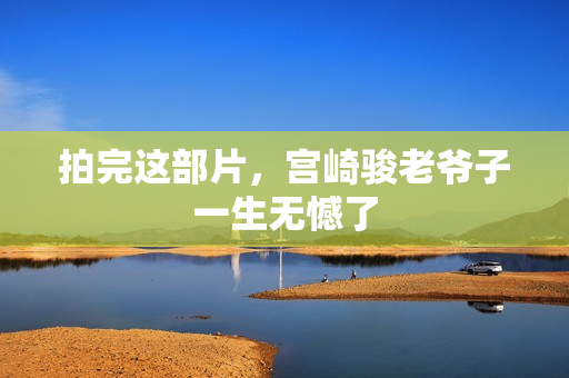 拍完这部片，宫崎骏老爷子一生无憾了