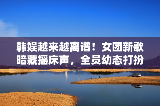 韩娱越来越离谱！女团新歌暗藏摇床声，全员幼态打扮最小才16岁