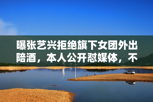 曝张艺兴拒绝旗下女团外出陪酒，本人公开怼媒体，不让穿短裙表演