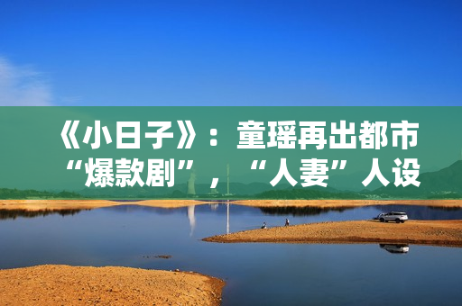 《小日子》：童瑶再出都市“爆款剧”，“人妻”人设更加得心应手