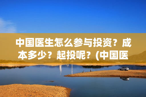 中国医生怎么参与投资?成本多少?起投呢?(中国医生怎么看病) 中国医生怎么参与投资?成本多少?起投呢?(中国医生怎么看病)