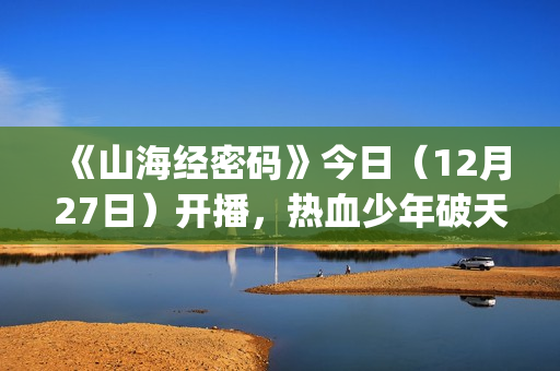 《山海经密码》今日（12月27日）开播，热血少年破天命而行，视觉美学重塑山海世界(《山海经密码》动漫在线观看)