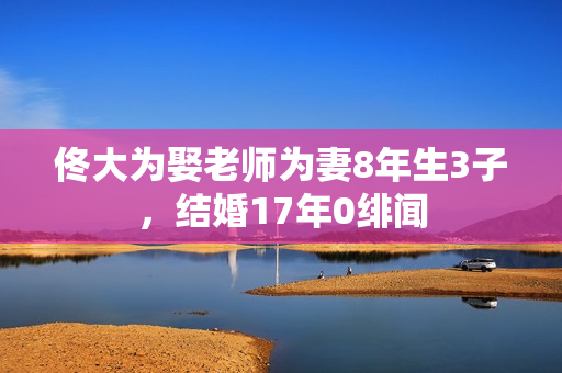 佟大为娶老师为妻8年生3子,结婚17年0绯闻 佟大为娶老师为妻8年生3子,结婚17年0绯闻