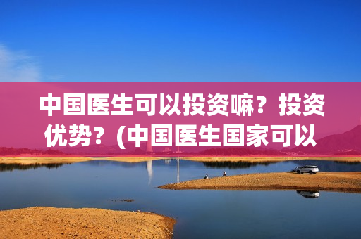 中国医生可以投资嘛？投资优势？(中国医生国家可以把家底)