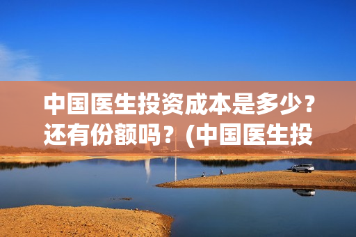 中国医生投资成本是多少？还有份额吗？(中国医生投资收益)