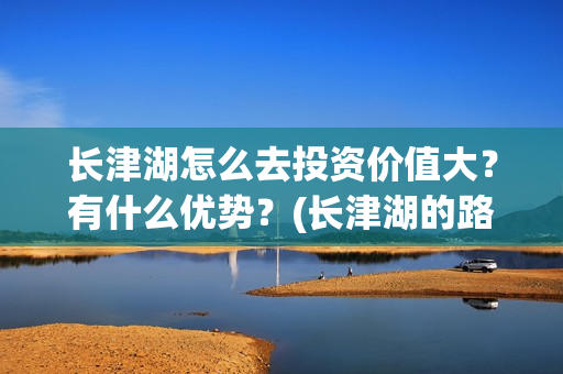 长津湖怎么去投资价值大?有什么优势?(长津湖的路线图) 长津湖怎么去投资价值大?有什么优势?(长津湖的路线图)