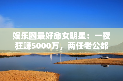 娱乐圈最好命女明星:一夜狂赚5000万,两任老公都是恋爱脑 娱乐圈最好命女明星:一夜狂赚5000万,两任老公都是恋爱脑