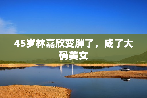 45岁林嘉欣变胖了,成了大码美女 45岁林嘉欣变胖了,成了大码美女