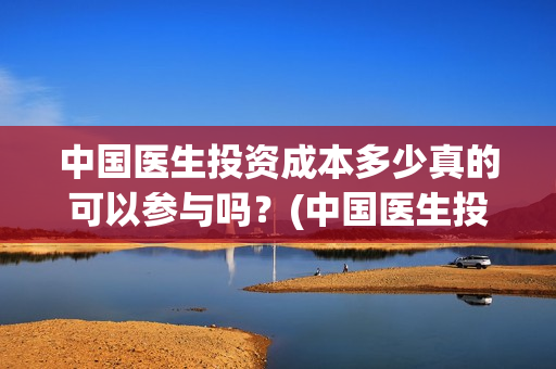 中国医生投资成本多少真的可以参与吗？(中国医生投资方是谁)