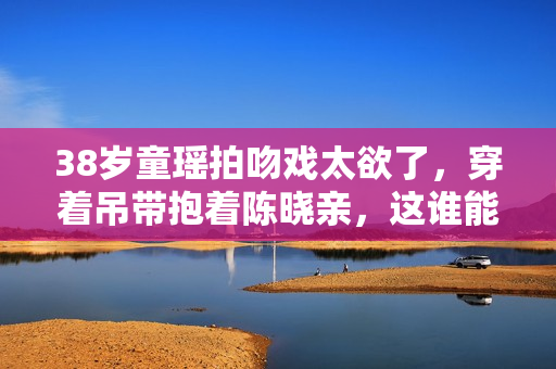 38岁童瑶拍吻戏太欲了，穿着吊带抱着陈晓亲，这谁能顶得住？