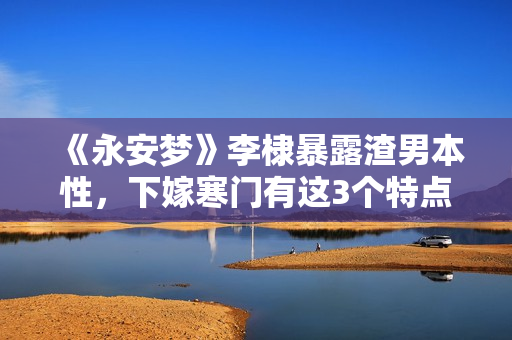 《永安梦》李棣暴露渣男本性，下嫁寒门有这3个特点，女孩要慎嫁