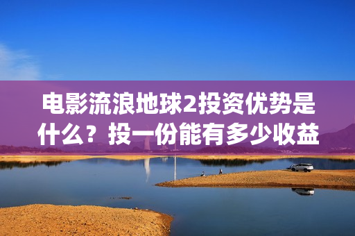 电影流浪地球2投资优势是什么？投一份能有多少收益？(电影流浪地球2首映式明星云集完整视频)