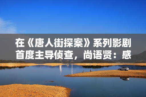在《唐人街探案》系列影剧首度主导侦查，尚语贤：感谢Kiko伴我一路成长