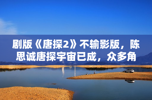 剧版《唐探2》不输影版,陈思诚唐探宇宙已成,众多角色异彩纷呈 剧版《唐探2》不输影版,陈思诚唐探宇宙已成,众多角色异彩纷呈