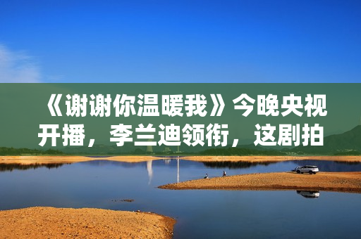 《谢谢你温暖我》今晚央视开播,李兰迪领衔,这剧拍出了国剧良心 《谢谢你温暖我》今晚央视开播,李兰迪领衔,这剧拍出了国剧良心