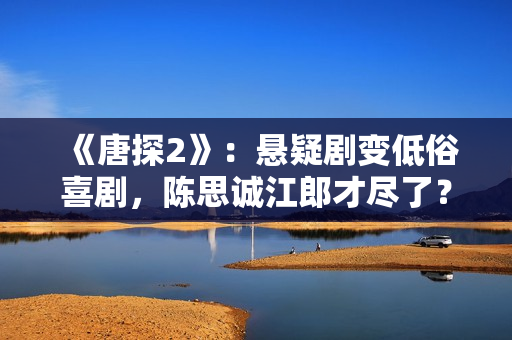 《唐探2》:悬疑剧变低俗喜剧,陈思诚江郎才尽了? 《唐探2》:悬疑剧变低俗喜剧,陈思诚江郎才尽了?