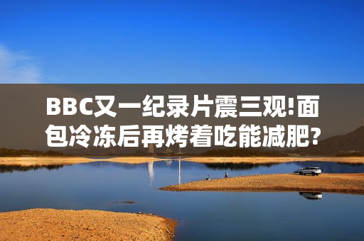 BBC又一纪录片震三观!面包冷冻后再烤着吃能减肥?碳水吃太多会不孕?你骗过了大脑! BBC又一纪录片震三观!面包冷冻后再烤着吃能减肥?碳水吃太多会不孕?你骗过了大脑!