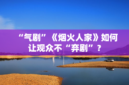 “气剧”《烟火人家》如何让观众不“弃剧”? “气剧”《烟火人家》如何让观众不“弃剧”?